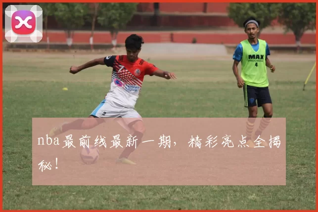 nba最前线最新一期，精彩亮点全揭秘！