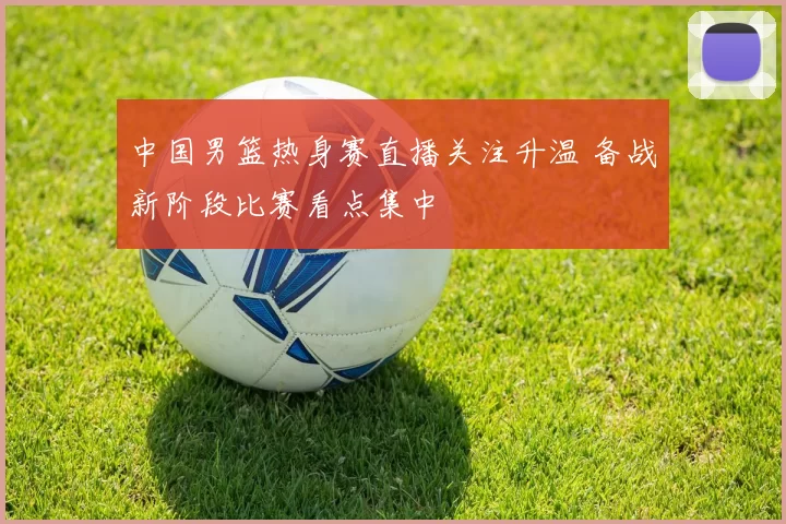 中国男篮热身赛直播关注升温 备战新阶段比赛看点集中