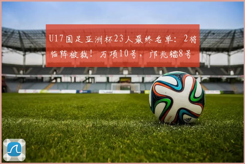 U17国足亚洲杯23人最终名单：2将临阵被裁！万项10号，邝兆镭8号