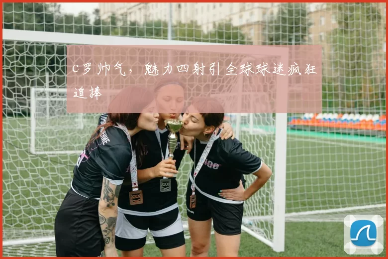 c罗帅气,魅力四射引全球球迷疯狂追捧