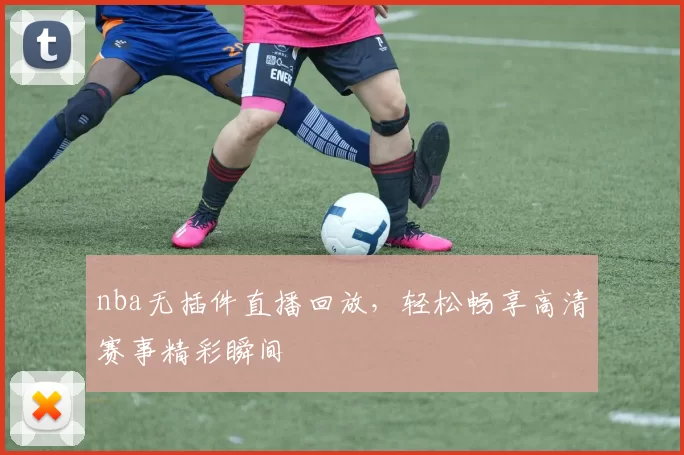 nba无插件直播回放，轻松畅享高清赛事精彩瞬间