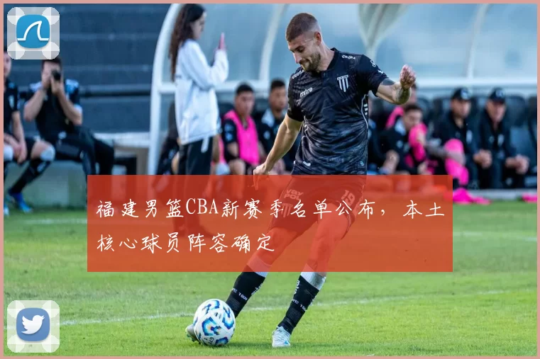 福建男篮CBA新赛季名单公布，本土核心球员阵容确定