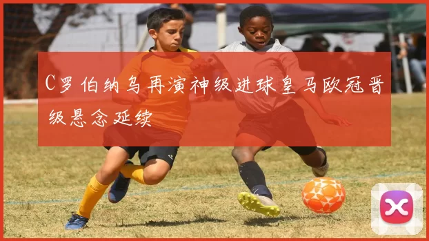 C罗伯纳乌再演神级进球皇马欧冠晋级悬念延续