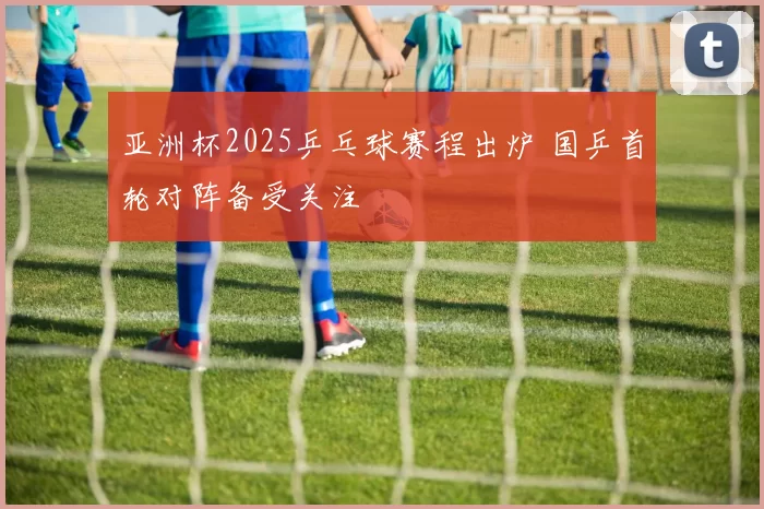 亚洲杯2025乒乓球赛程出炉 国乒首轮对阵备受关注