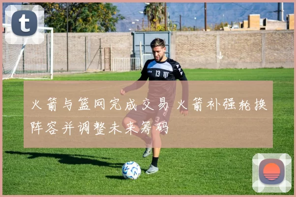 火箭与篮网完成交易 火箭补强轮换阵容并调整未来筹码