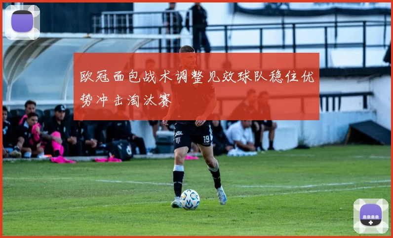 欧冠面包战术调整见效球队稳住优势冲击淘汰赛