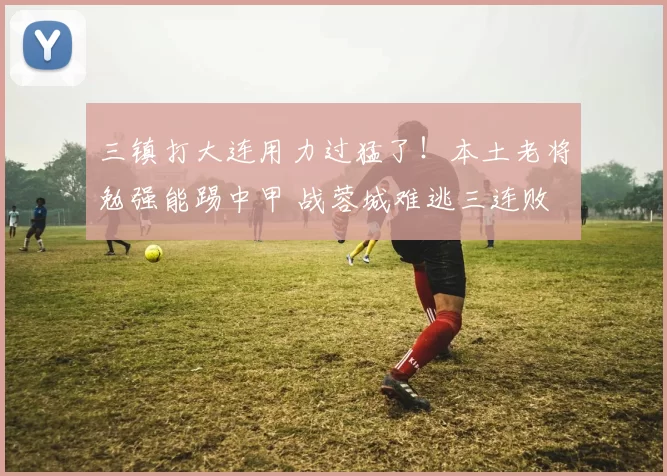 三镇打大连用力过猛了！本土老将勉强能踢中甲 战蓉城难逃三连败