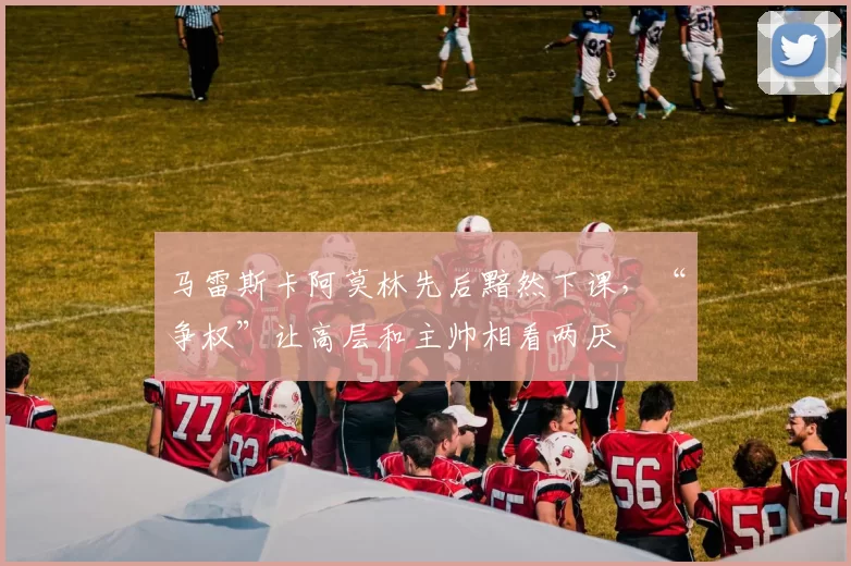 马雷斯卡阿莫林先后黯然下课,“争权”让高层和主帅相看两厌