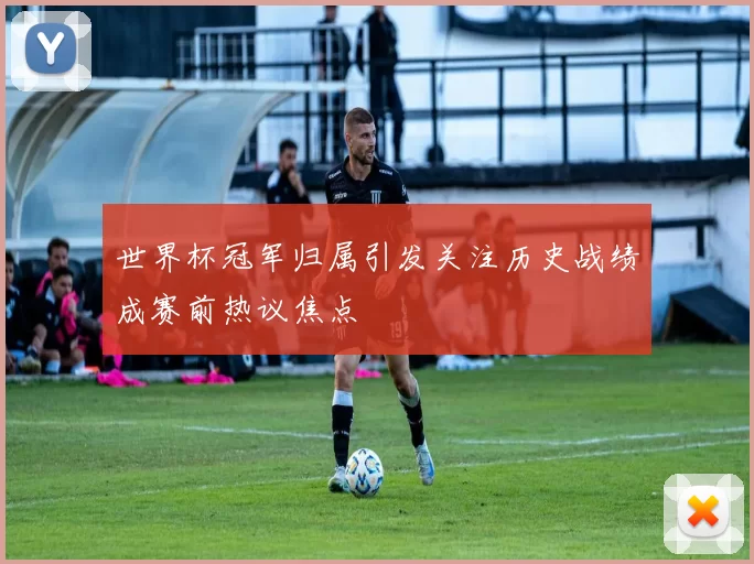 世界杯冠军归属引发关注历史战绩成赛前热议焦点