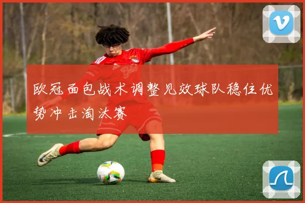 欧冠面包战术调整见效球队稳住优势冲击淘汰赛