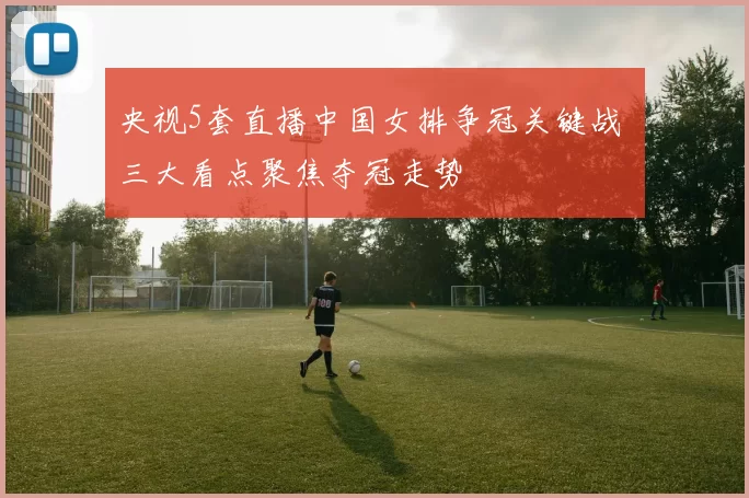 央视5套直播中国女排争冠关键战 三大看点聚焦夺冠走势