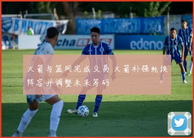 火箭与篮网完成交易 火箭补强轮换阵容并调整未来筹码