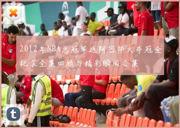 2012年NBA总冠军迈阿密热火夺冠全纪录全集回顾与精彩瞬间合集