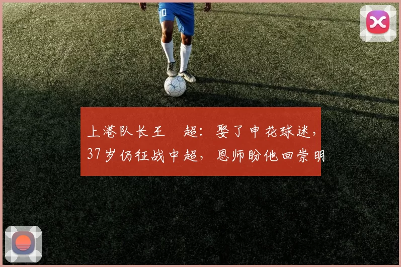 上港队长王燊超：娶了申花球迷，37岁仍征战中超，恩师盼他回崇明_比赛_何莹文_成为了