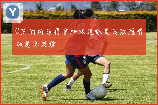 C罗伯纳乌再演神级进球皇马欧冠晋级悬念延续