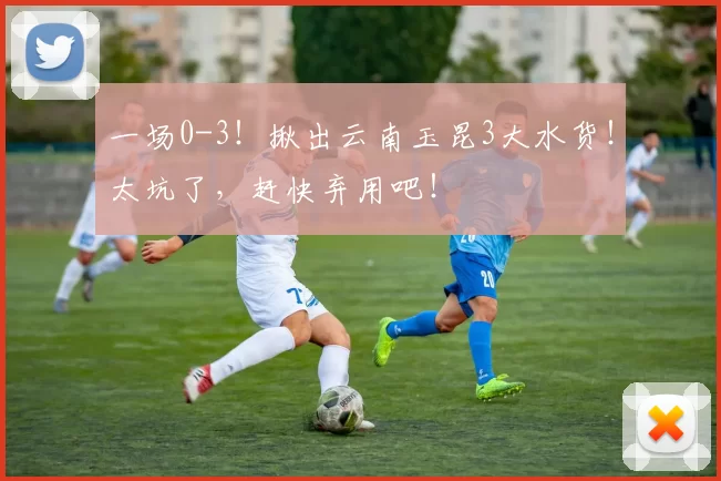 一场0-3！揪出云南玉昆3大水货！太坑了，赶快弃用吧！