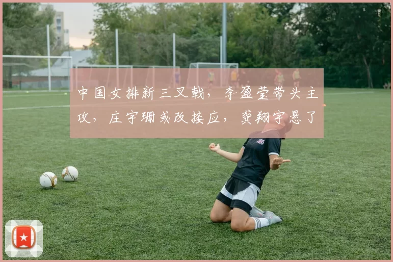 中国女排新三叉戟，李盈莹带头主攻，庄宇珊或改接应，龚翔宇悬了