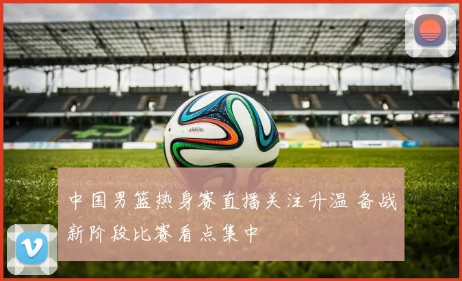 中国男篮热身赛直播关注升温 备战新阶段比赛看点集中