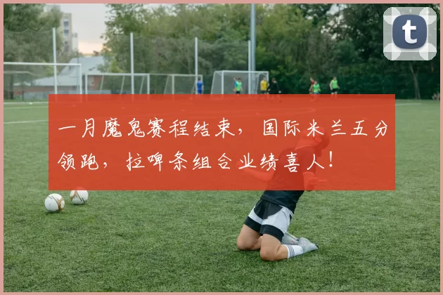 一月魔鬼赛程结束,国际米兰五分领跑,拉啤条组合业绩喜人!