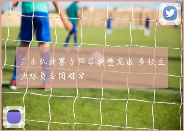 广东队新赛季阵容调整完成 多位主力球员合同确定