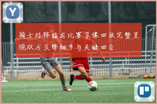 骑士对阵猛龙比赛录像回放完整呈现双方交锋细节与关键回合