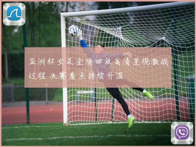 亚洲杯女足全场回放高清呈现激战过程 决赛看点持续升温