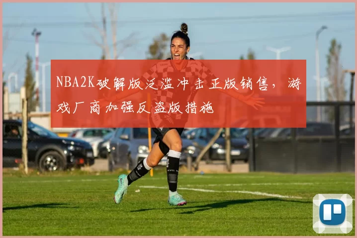 NBA2K破解版泛滥冲击正版销售,游戏厂商加强反盗版措施