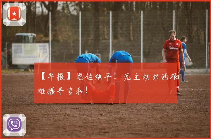 【早报】恩佐绝平！无主切尔西艰难握手言和！