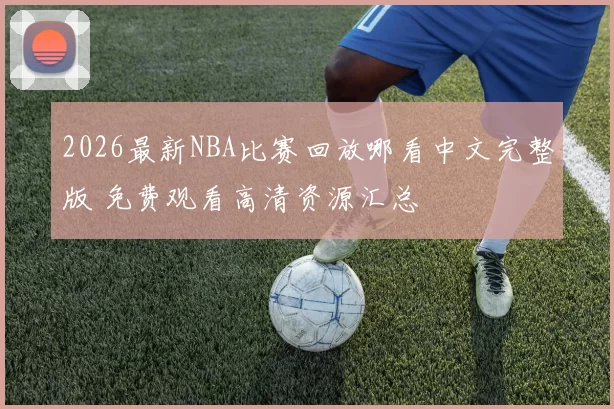 2026最新NBA比赛回放哪看中文完整版 免费观看高清资源汇总