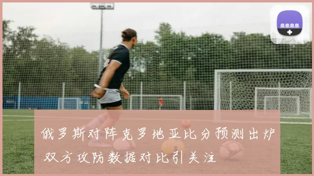 俄罗斯对阵克罗地亚比分预测出炉 双方攻防数据对比引关注