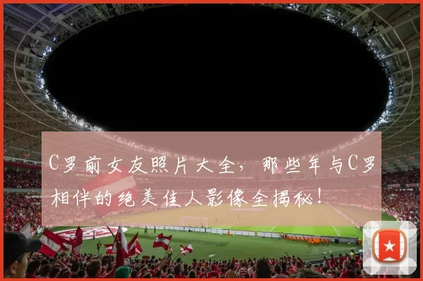 C罗前女友照片大全，那些年与C罗相伴的绝美佳人影像全揭秘！