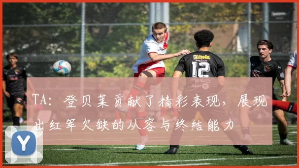 TA：登贝莱贡献了精彩表现，展现出红军欠缺的从容与终结能力
