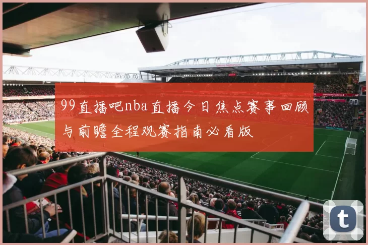 99直播吧nba直播今日焦点赛事回顾与前瞻全程观赛指南必看版