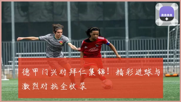 德甲门兴对拜仁集锦！精彩进球与激烈对抗全收录