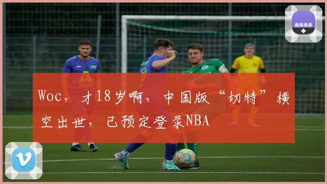 Woc,才18岁啊,中国版“切特”横空出世,已预定登录NBA