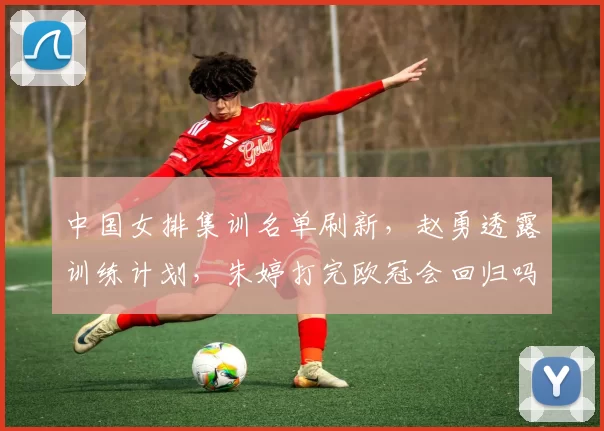 中国女排集训名单刷新，赵勇透露训练计划，朱婷打完欧冠会回归吗
