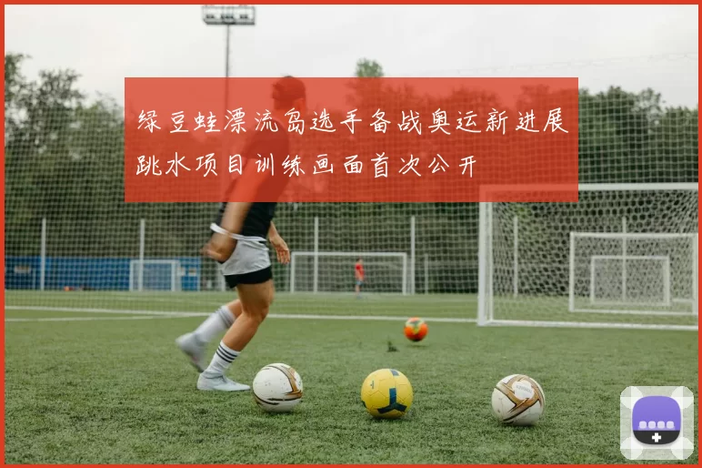 绿豆蛙漂流岛选手备战奥运新进展跳水项目训练画面首次公开