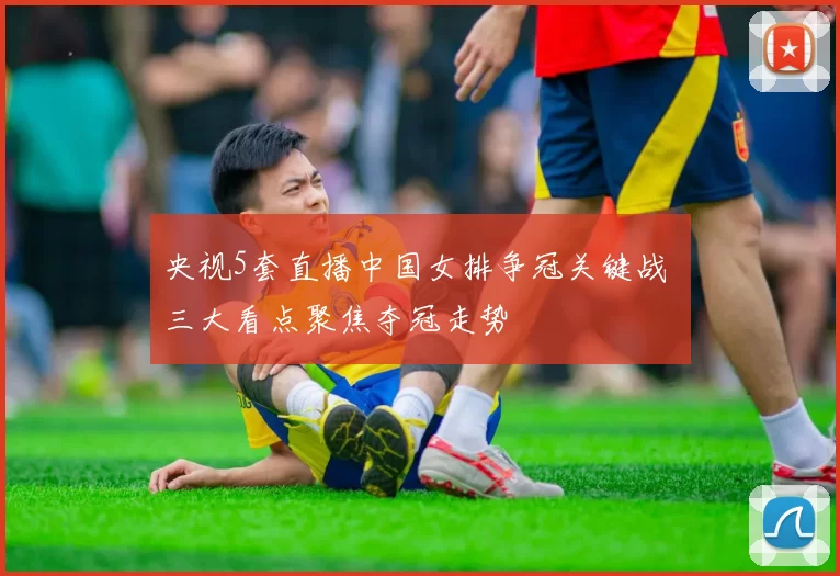 央视5套直播中国女排争冠关键战 三大看点聚焦夺冠走势