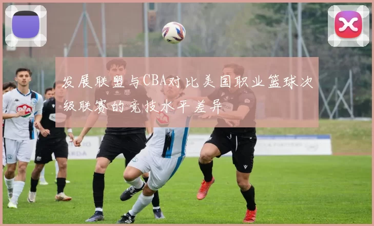 发展联盟与CBA对比美国职业篮球次级联赛的竞技水平差异