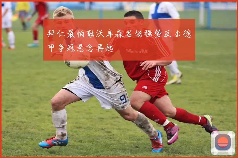 拜仁最怕勒沃库森客场强势反击德甲争冠悬念再起