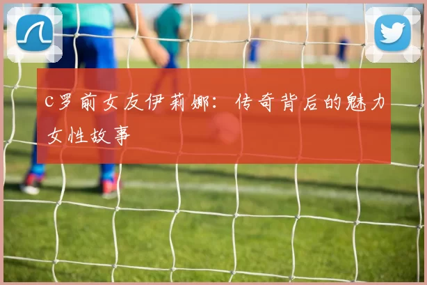 c罗前女友伊莉娜:传奇背后的魅力女性故事