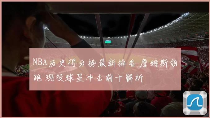 NBA历史得分榜最新排名 詹姆斯领跑 现役球星冲击前十解析