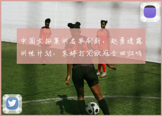 中国女排集训名单刷新，赵勇透露训练计划，朱婷打完欧冠会回归吗