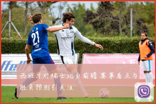 西班牙对瑞士比分前瞻 赛事看点与胜负预测引关注