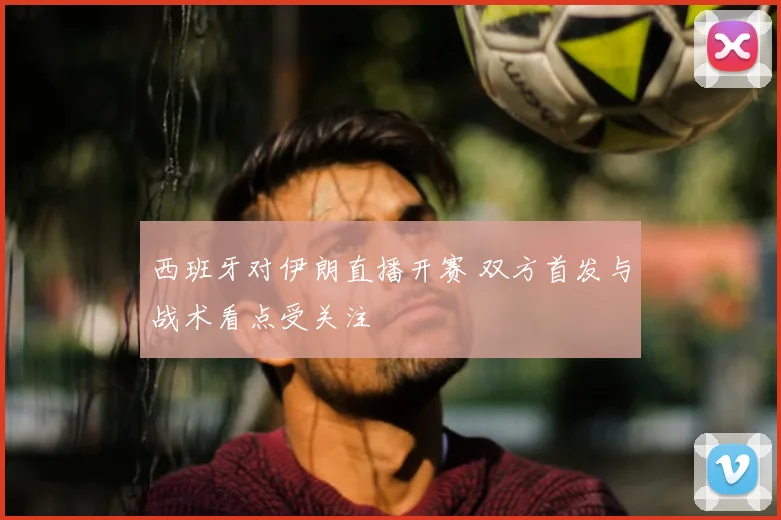 西班牙对伊朗直播开赛 双方首发与战术看点受关注