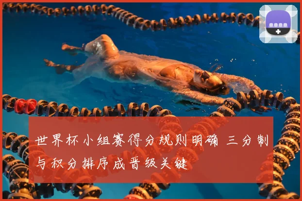 世界杯小组赛得分规则明确 三分制与积分排序成晋级关键