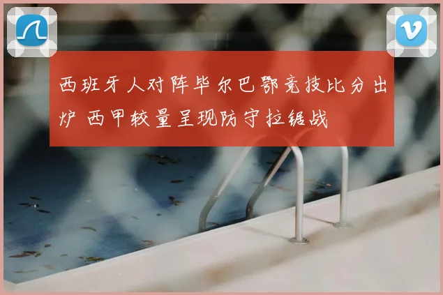 西班牙人对阵毕尔巴鄂竞技比分出炉 西甲较量呈现防守拉锯战