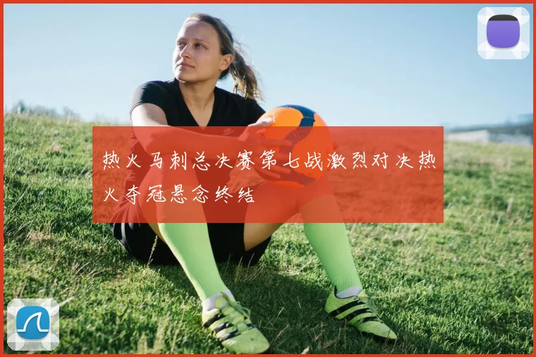 热火马刺总决赛第七战激烈对决热火夺冠悬念终结