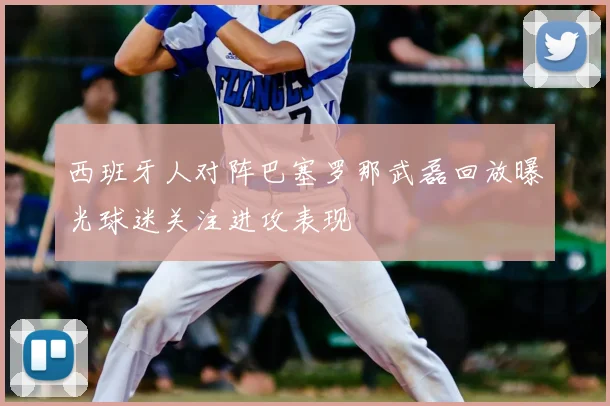 西班牙人对阵巴塞罗那武磊回放曝光球迷关注进攻表现