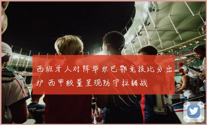 西班牙人对阵毕尔巴鄂竞技比分出炉 西甲较量呈现防守拉锯战